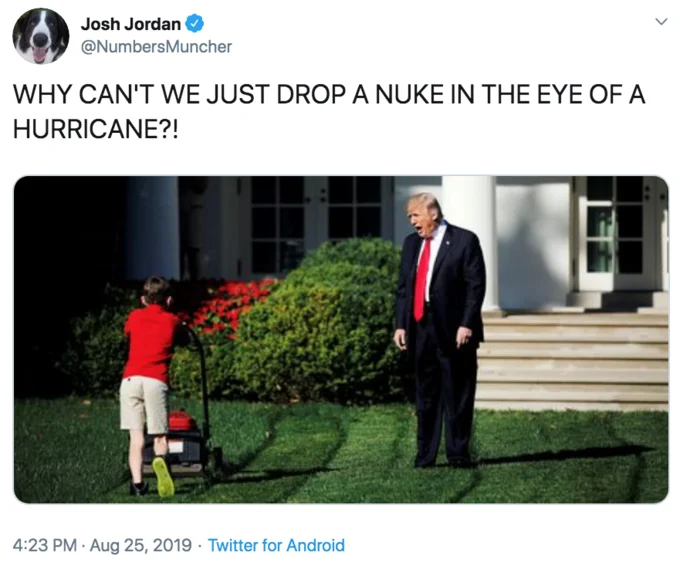 Donald Trumps Hurricane Nuke — Josh Jordan @NumbersMuncher WHY CAN'T WE JUST DROP A NUKE IN THE EYE OF A HURRICANE?! Twitter for Android 4:23 PM Aug 25, 2019