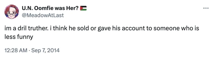 Dril Replaced Theory — U.N. Oomfie was Her? @MeadowAtLast im a dril truther. i think he sold or gave his account to someone who is less funny 12:28 AM Sep 7