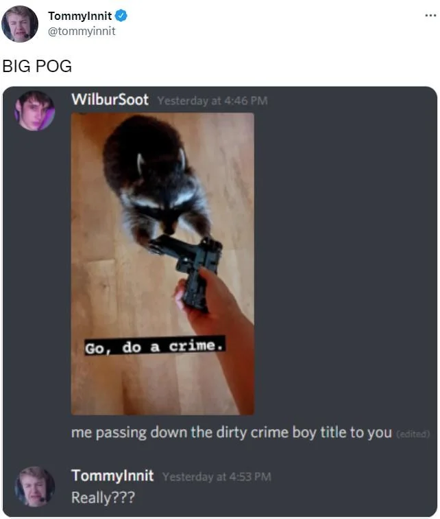 Go Do A Crime — TommyInnit @tommyinnit BIG POG WilburSoot Yesterday at 4:46 PM Go, do a crime. ... me passing down the dirty crime boy title to you (edited)