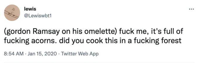 Gordon Ramsay Parody Tweets — lewis @Lewiswbt1 (gordon Ramsay on his omelette) f--- me, it's full of f------ acorns. did you cook this in a f------ forest 8:54