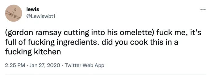 Gordon Ramsay Parody Tweets — lewis ... @Lewiswbt1 (gordon ramsay cutting into his omelette) f--- me, it's full of f------ ingredients. did you cook this in a
