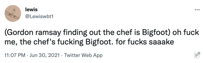 Gordon Ramsay Parody Tweets — lewis ... @Lewiswbt1 (Gordon ramsay finding out the chef is Bigfoot) oh f--- me, the chef's f------ Bigfoot. for f---- saaake
