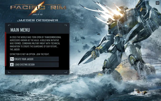 JULY 12 JAEGER DESIGNER MAIN MENU IN 2013 THE WORLD WAS TORN OPEN BY TRANSDIMENSIONAL AGRESSORS KNOWN AS THE KAIJU. A BOLD NEW INITIATIVE WAS FORMED, COMBINING