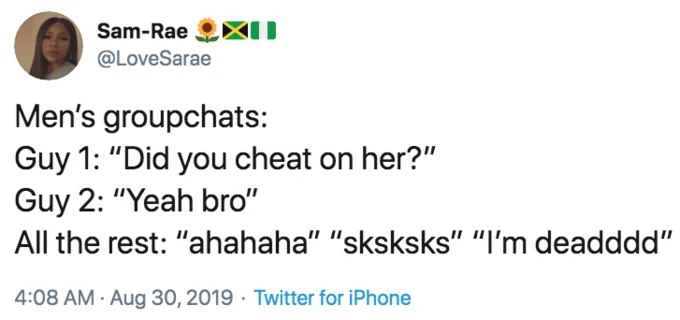 Mens Group Chats — Sam-Rae @LoveSarae Men's groupchats: Guy 1: "Did you cheat on her?" Guy 2: "Yeah bro" All the rest: "ahahaha" "sksksks" "I'm deadddd" 4:08