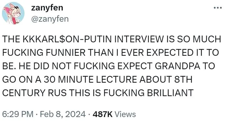 Putin Starting Way Back — zanyfen @zanyfen THE KKKARL$ON-PUTIN INTERVIEW IS SO MUCH F------ FUNNIER THAN I EVER EXPECTED IT TO BE. HE DID NOT F------ EXPECT