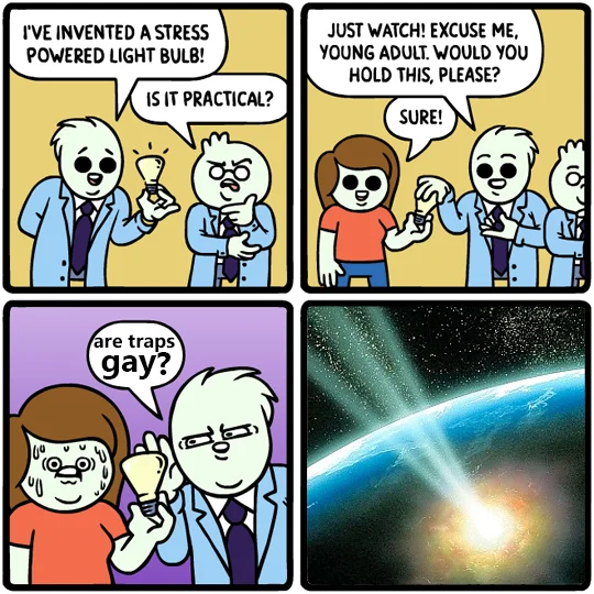 I'VE INVENTED A STRESS POWERED LIGHT BULB! JUST WATCH! EXCUSE ME, YOUNG ADULT. WOULD YOU HOLD THIS, PLEASE? IS IT PRACTICAL? SURE! are traps gay?