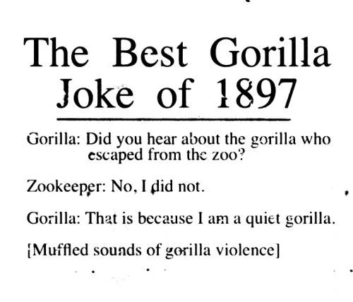 The Best Gorilla Joke of 1897 Gorilla: Did you hear about the gorilla who escaped from the zoo? Zookeeper: No, I did not. Gorilla: That is because I am a quiet