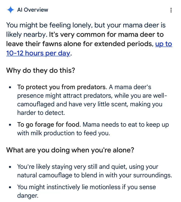 Where Is Mama Ai Overviews — Al Overview You might be feeling lonely, but your mama deer is likely nearby. It's very common for mama deer to leave their fawns